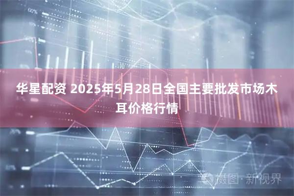 华星配资 2025年5月28日全国主要批发市场木耳价格行情