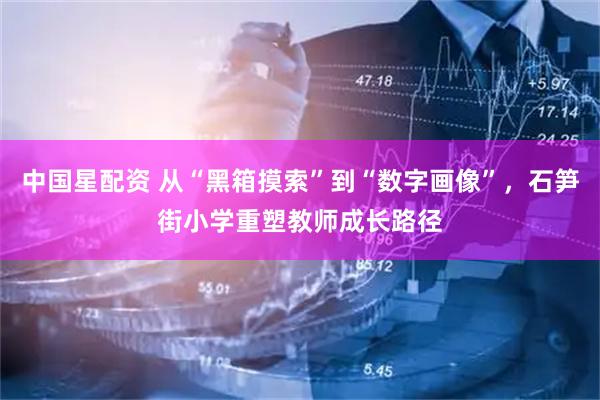 中国星配资 从“黑箱摸索”到“数字画像”，石笋街小学重塑教师成长路径