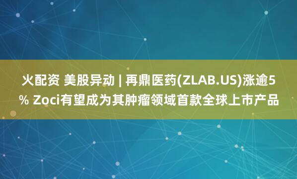 火配资 美股异动 | 再鼎医药(ZLAB.US)涨逾5% Zoci有望成为其肿瘤领域首款全球上市产品