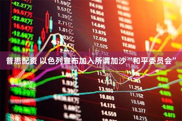 普患配资 以色列宣布加入所谓加沙“和平委员会”