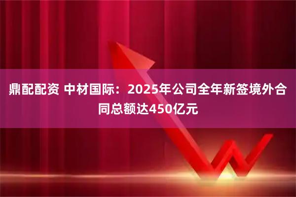 鼎配配资 中材国际：2025年公司全年新签境外合同总额达450亿元