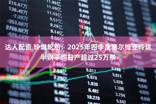 达人配资 玲珑轮胎：2025年四季度塞尔维亚玲珑半钢平均日产超过25万条