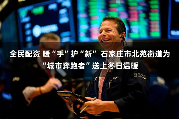 全民配资 暖“手”护“新” 石家庄市北苑街道为“城市奔跑者”送上冬日温暖