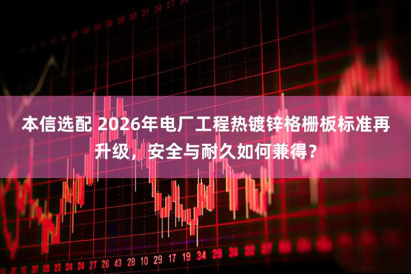 本信选配 2026年电厂工程热镀锌格栅板标准再升级，安全与耐久如何兼得？