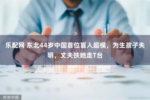 乐配网 东北44岁中国首位盲人超模，为生孩子失明，丈夫扶她走T台