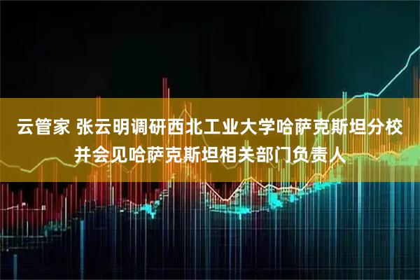 云管家 张云明调研西北工业大学哈萨克斯坦分校并会见哈萨克斯坦相关部门负责人