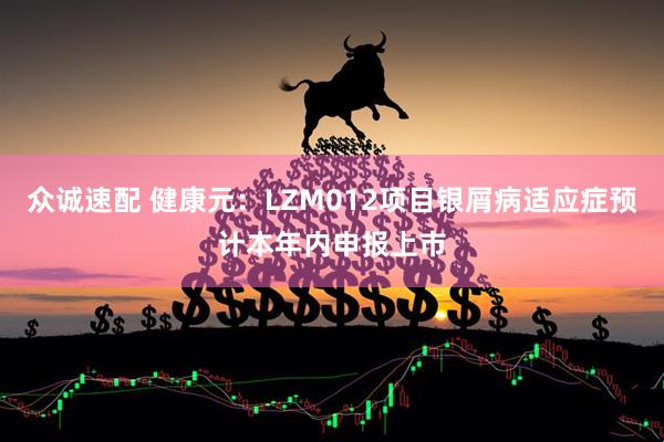众诚速配 健康元：LZM012项目银屑病适应症预计本年内申报上市