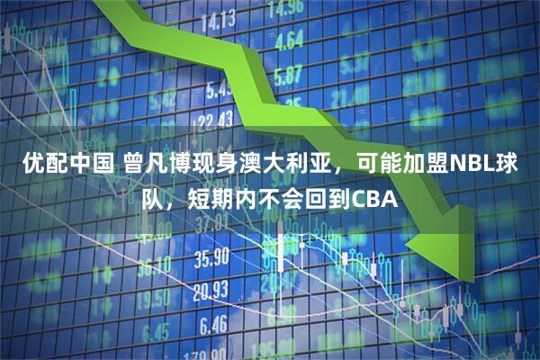 优配中国 曾凡博现身澳大利亚，可能加盟NBL球队，短期内不会回到CBA